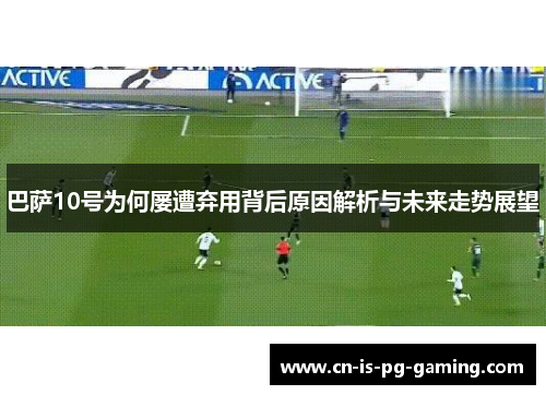 巴萨10号为何屡遭弃用背后原因解析与未来走势展望