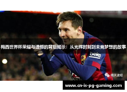 梅西世界杯荣耀与遗憾的背后揭示：从光辉时刻到未竟梦想的故事