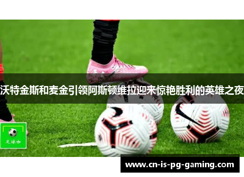 沃特金斯和麦金引领阿斯顿维拉迎来惊艳胜利的英雄之夜