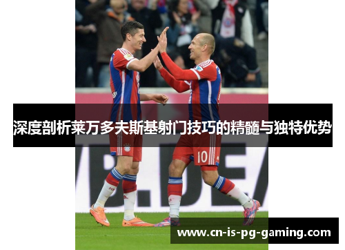 深度剖析莱万多夫斯基射门技巧的精髓与独特优势