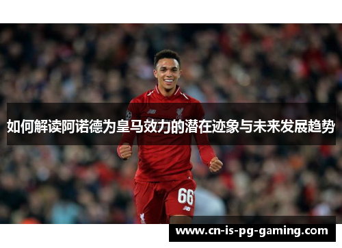 如何解读阿诺德为皇马效力的潜在迹象与未来发展趋势