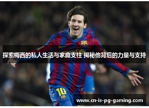 探索梅西的私人生活与家庭支柱 揭秘他背后的力量与支持