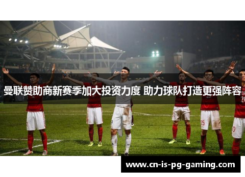 曼联赞助商新赛季加大投资力度 助力球队打造更强阵容