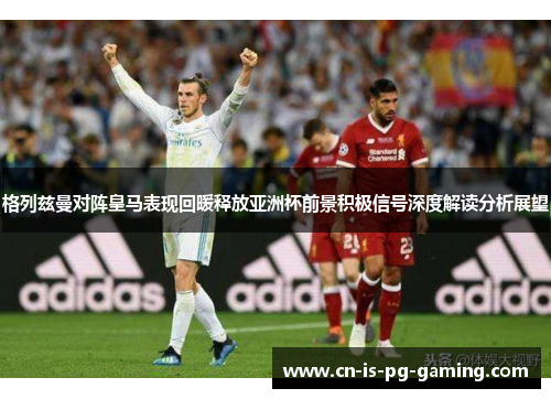 格列兹曼对阵皇马表现回暖释放亚洲杯前景积极信号深度解读分析展望