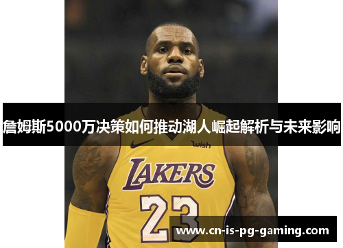 詹姆斯5000万决策如何推动湖人崛起解析与未来影响